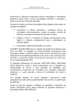 Ministério da Educação e Cultura
Instituto Nacional de Desenvolvimento da Educação (INDE)
profissional, a educação virada para a ciência e tecnologia e a introdução
patriótica, moral, ética e cívica, investigação científica, e inovação, a
todos os níveis do sistema da educação.
No que diz respeito ao Ensino Secundário Geral, propõe, entre outras, as
seguintes estratégias:
 diversificar as ofertas educativas e temáticas através de
actividades extra-curriculares, criação de grupos/ círculos de
interesse, mocidade (associações de jovens) e outros;
 reforçar o nível e o domínio de línguas internacionais como
inglês e o francês, indispensáveis para a participação no
mercado global;
 incrementar o papel da informática no ensino.
O PARPA II (2006-2009) prevê a redução da incidência da pobreza para
45% em 2009. A estratégia de desenvolvimento preconizada neste
documento, define o capital humano como um dos seus pilares no qual
educação tem um papel preponderante, pois apenas uma população bem
formada e competente poderá, efectivamente, participar na vida plena
da sociedade (parágrafo 342).
O Programa Quinquenal do Governo 2005-2009 (PQG, 2005-2009)
define objectivos, acções e metas relacionados com a expansão das
oportunidades de acesso a uma educação de qualidade, com
envolvimento de parceiros da sociedade civil, incluindo instituições
religiosas e o sector privado e através da introdução do ensino à
distância.
Nos grandes desafios do sector educativo, destacam-se ainda
alargamento da rede escolar, apetrechamento das escolas e a qualificação
do professor.
Assim, no que diz respeito à melhoria da qualidade e relevância do
Ensino Secundário Geral, foram definidos os seguintes objectivos e
prioridades (PQG, 2005-2009:58):
8
 