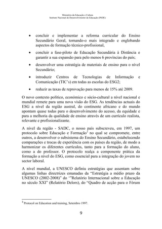 Ministério da Educação e Cultura
Instituto Nacional de Desenvolvimento da Educação (INDE)
• concluir e implementar a reforma curricular do Ensino
Secundário Geral, tornando-o mais integrado e englobando
aspectos de formação técnico-profissional,
• concluir a fase-piloto de Educação Secundária à Distância e
garantir a sua expansão para pelo menos 6 províncias do país;
• desenvolver uma estratégia de materiais de ensino para o nível
Secundário;
• introduzir Centros de Tecnologias de Informação e
Comunicação (TIC’s) em todas as escolas do ESG2;
• reduzir as taxas de reprovação para menos de 15% até 2009.
O novo contexto político, económico e sócio-cultural a nível nacional e
mundial remete para uma nova visão do ESG. As tendências actuais do
ESG a nível da região austral, do continente africano e do mundo
apontam quase todas para o desenvolvimento do acesso, da equidade e
para a melhoria da qualidade de ensino através de um currículo realista,
relevante e profissionalizante.
A nível da região - SADC, o nosso país subscreveu, em 1997, um
protocolo sobre Educação e Formação3
no qual se compromete, entre
outros, a desenvolver o subsistema do Ensino Secundário, estabelecendo
comparações e trocas de experiência com os países da região, de modo a
harmonizar os diferentes currículos, tanto para a formação do aluno,
como a do professor. O protocolo realça a componente prática da
formação a nível do ESG, como essencial para a integração do jovem no
sector laboral.
A nível mundial, a UNESCO definiu estratégias que assentam sobre
algumas linhas directrizes emanadas da “Estratégia a médio prazo da
UNESCO (2002-2008)” do ‘”Relatório Internacional sobre a Educação
no século XXI” (Relatório Delors), do “Quadro de acção para o Fórum
3
Protocol on Education and training, Setembro 1997.
9
 