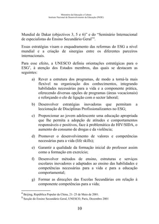 Ministério da Educação e Cultura
Instituto Nacional de Desenvolvimento da Educação (INDE)
Mundial de Dakar (objectivos 3, 5 e 6)” e do “Seminário Internacional
de especialistas do Ensino Secundário Geral”4
.
Essas estratégias visam o enquadramento das reformas do ESG a nível
mundial e a criação de sinergias entre os diferentes parceiros
internacionais.
Para esse efeito, a UNESCO definiu orientações estratégicas para o
ESG5
, à atenção dos Estados membros, das quais se destacam as
seguintes:
a) Rever a estrutura dos programas, de modo a torná-la mais
flexível na organização dos conhecimentos, integrando
habilidades necessárias para a vida e a componente prática,
oferecendo diversas opções de programas (áreas vocacionais)
e reforçando o elo de ligação com o sector laboral;
b) Desenvolver estratégias inovadoras que permitam a
leccionação de Disciplinas Profissionalizantes no ESG;
c) Proporcionar ao jovem adolescente uma educação apropriada
que lhe permita a adopção de atitudes e comportamentos
responsáveis e positivos, face à problemática do HIV/SIDA, o
aumento do consumo de drogas e da violência;
d) Promover o desenvolvimento de valores e competências
necessárias para a vida (life skills);
e) Garantir a qualidade da formação inicial do professor assim
como a formação em exercício;
f) Desenvolver métodos de ensino, estruturas e serviços
escolares inovadores e adaptados ao ensino das habilidades e
competências necessárias para a vida e para a educação
comportamental;
g) Formar as direcções das Escolas Secundárias em relação à
componente competências para a vida;
4
Beijing, República Popular da China, 21- 25 de Maio de 2001.
5
Secção do Ensino Secundário Geral, UNESCO, Paris, Dezembro 2001
10
 