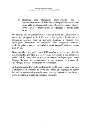 Ministério da Educação e Cultura
Instituto Nacional de Desenvolvimento da Educação (INDE)
h) Promover uma abordagem multi-sectorial para o
desenvolvimento das habilidades e competências necessárias
para a vida, envolvendo diferentes Ministérios, sector laboral,
ONG’s, pais e encarregados de educação e comunidades
locais.
Os desafios que se colocam para o ESG no nosso país, enquadram-se
dentro das perspectivas do ESG a nível da região e do mundo. As
tendências apontam para um currículo dinâmico e flexível, com
abordagens transversais de conteúdos, com integração temática,
multidisciplinar e com o desenvolvimento de competências necessárias
para a vida.
Neste sentido é necessário que o ESG confira ao jovem um nível de
conhecimentos elevados e o saber fazer necessário à sua integração
social. O ESG deve deixar de ser um mero corredor de passagem para o
Ensino Superior ou corresponder a um simples certificado de
“habilitação escolar” com rápida desvalorização.
A Transformação Curricular do Ensino Secundário deve concorrer para
a abertura dos horizontes do jovem em termos de integração no sector
laboral, do desenvolvimento do auto - emprego, economia doméstica ,
micro-projectos e criação de pequenas empresas.
11
 