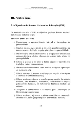 Ministério da Educação e Cultura
Instituto Nacional de Desenvolvimento da Educação (INDE)
III. Política Geral
3.1 Objectivos do Sistema Nacional de Educação (SNE)
De harmonia com a lei nº 6/92, os objectivos gerais do Sistema Nacional
de Educação traduzem-se em:
Educação para a cidadania
a) Proporcionar o desenvolvimento integral e harmonioso da
personalidade;
b) Inculcar na criança, no jovem e no adulto padrões aceitáveis de
comportamento: lealdade, respeito, disciplina e responsabilidade;
c) Desenvolver a sensibilidade estética e a capacidade artística das
crianças, jovens e adultos, educando-os no amor pelas artes e no
gosto pelo belo;
d) Educar o cidadão a ter amor à Pátria, orgulho e respeito pela
tradição e cultura moçambicanas;
e) Desenvolver conhecimentos sobre a saúde, nutrição e a protecção
do meio ambiente;
f) Educar a criança, o jovem e o adulto para o respeito pelos órgãos
e símbolos de soberania nacional;
g) Educar a criança, o jovem e o adulto para o espírito da unidade
nacional, paz, tolerância, democracia, solidariedade e respeito
pelos direitos humanos, em particular os direitos da mulher e da
criança;
h) Assegurar o conhecimento e o respeito pela Constituição da
República de Moçambique;
i) Educar a criança, o jovem e o adulto no espírito de cooperação
internacional, de integração regional, continental e mundial;
12
 