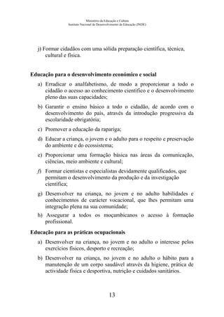 Ministério da Educação e Cultura
Instituto Nacional de Desenvolvimento da Educação (INDE)
j) Formar cidadãos com uma sólida preparação científica, técnica,
cultural e física.
Educação para o desenvolvimento económico e social
a) Erradicar o analfabetismo, de modo a proporcionar a todo o
cidadão o acesso ao conhecimento científico e o desenvolvimento
pleno das suas capacidades;
b) Garantir o ensino básico a todo o cidadão, de acordo com o
desenvolvimento do país, através da introdução progressiva da
escolaridade obrigatória;
c) Promover a educação da rapariga;
d) Educar a criança, o jovem e o adulto para o respeito e preservação
do ambiente e do ecossistema;
e) Proporcionar uma formação básica nas áreas da comunicação,
ciências, meio ambiente e cultural;
f) Formar cientistas e especialistas devidamente qualificados, que
permitam o desenvolvimento da produção e da investigação
científica;
g) Desenvolver na criança, no jovem e no adulto habilidades e
conhecimentos de carácter vocacional, que lhes permitam uma
integração plena na sua comunidade;
h) Assegurar a todos os moçambicanos o acesso à formação
profissional.
Educação para as práticas ocupacionais
a) Desenvolver na criança, no jovem e no adulto o interesse pelos
exercícios físicos, desporto e recreação;
b) Desenvolver na criança, no jovem e no adulto o hábito para a
manutenção de um corpo saudável através da higiene, prática de
actividade física e desportiva, nutrição e cuidados sanitários.
13
 