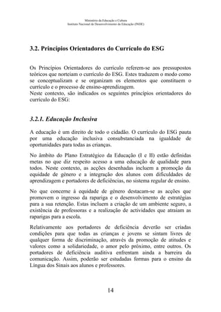 Ministério da Educação e Cultura
Instituto Nacional de Desenvolvimento da Educação (INDE)
3.2. Princípios Orientadores do Currículo do ESG
Os Princípios Orientadores do currículo referem-se aos pressupostos
teóricos que norteiam o currículo do ESG. Estes traduzem o modo como
se conceptualizam e se organizam os elementos que constituem o
currículo e o processo de ensino-aprendizagem.
Neste contexto, são indicados os seguintes princípios orientadores do
currículo do ESG:
3.2.1. Educação Inclusiva
A educação é um direito de todo o cidadão. O currículo do ESG pauta
por uma educação inclusiva consubstanciada na igualdade de
oportunidades para todas as crianças.
No âmbito do Plano Estratégico da Educação (I e II) estão definidas
metas no que diz respeito acesso a uma educação de qualidade para
todos. Neste contexto, as acções desenhadas incluem a promoção da
equidade de género e a integração dos alunos com dificuldades de
aprendizagem e portadores de deficiências, no sistema regular de ensino.
No que concerne à equidade de género destacam-se as acções que
promovem o ingresso da rapariga e o desenvolvimento de estratégias
para a sua retenção. Estas incluem a criação de um ambiente seguro, a
existência de professoras e a realização de actividades que atraiam as
raparigas para a escola.
Relativamente aos portadores de deficiência deverão ser criadas
condições para que todas as crianças e jovens se sintam livres de
qualquer forma de discriminação, através da promoção de atitudes e
valores como a solidariedade, o amor pelo próximo, entre outros. Os
portadores de deficiência auditiva enfrentam ainda a barreira da
comunicação. Assim, poderão ser estudadas formas para o ensino da
Língua dos Sinais aos alunos e professores.
14
 