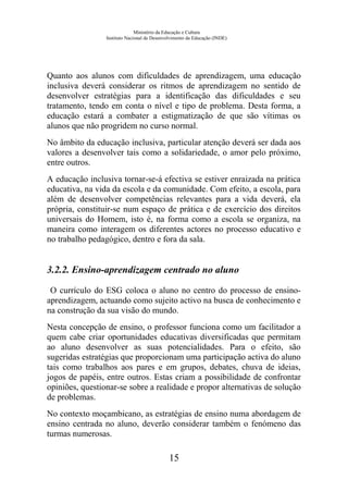 Ministério da Educação e Cultura
Instituto Nacional de Desenvolvimento da Educação (INDE)
Quanto aos alunos com dificuldades de aprendizagem, uma educação
inclusiva deverá considerar os ritmos de aprendizagem no sentido de
desenvolver estratégias para a identificação das dificuldades e seu
tratamento, tendo em conta o nível e tipo de problema. Desta forma, a
educação estará a combater a estigmatização de que são vítimas os
alunos que não progridem no curso normal.
No âmbito da educação inclusiva, particular atenção deverá ser dada aos
valores a desenvolver tais como a solidariedade, o amor pelo próximo,
entre outros.
A educação inclusiva tornar-se-á efectiva se estiver enraizada na prática
educativa, na vida da escola e da comunidade. Com efeito, a escola, para
além de desenvolver competências relevantes para a vida deverá, ela
própria, constituir-se num espaço de prática e de exercício dos direitos
universais do Homem, isto é, na forma como a escola se organiza, na
maneira como interagem os diferentes actores no processo educativo e
no trabalho pedagógico, dentro e fora da sala.
3.2.2. Ensino-aprendizagem centrado no aluno
O currículo do ESG coloca o aluno no centro do processo de ensino-
aprendizagem, actuando como sujeito activo na busca de conhecimento e
na construção da sua visão do mundo.
Nesta concepção de ensino, o professor funciona como um facilitador a
quem cabe criar oportunidades educativas diversificadas que permitam
ao aluno desenvolver as suas potencialidades. Para o efeito, são
sugeridas estratégias que proporcionam uma participação activa do aluno
tais como trabalhos aos pares e em grupos, debates, chuva de ideias,
jogos de papéis, entre outros. Estas criam a possibilidade de confrontar
opiniões, questionar-se sobre a realidade e propor alternativas de solução
de problemas.
No contexto moçambicano, as estratégias de ensino numa abordagem de
ensino centrada no aluno, deverão considerar também o fenómeno das
turmas numerosas.
15
 