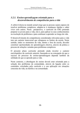 Ministério da Educação e Cultura
Instituto Nacional de Desenvolvimento da Educação (INDE)
3.2.3. Ensino-aprendizagem orientado para o
desenvolvimento de competências para a vida
A sobrevivência no mundo actual exige que as pessoas sejam capazes de
resolver problemas complexos, adaptar-se à mudanças rápidas e saber
viver com outros. Nesta perspectiva, o currículo do ESG pretende
preparar os jovens para a vida, isto é, para aplicar os seus conhecimentos
na resolução de problemas e para continuar a aprender ao longo da vida.
O desenvolvimento de competências consideradas relevantes para a vida
tem um carácter transversal que ultrapassa os limites da escola. Neste
sentido, todos os momentos da vida, dentro e fora da escola, deverão
constituir oportunidades de aprendizagem efectiva, através da prática e
procura de soluções variadas para problemas complexos.
O presente plano curricular pretende ainda inverter o carácter
enciclopédico do currículo anterior, baseando-se na concepção de que o
sucesso do processo de ensino-aprendizagem depende também da
utilidade do que se aprende para a vida.
Neste contexto, a abordagem de ensino deverá estar orientada para a
solução dos problemas da comunidade, através da ligação entre os
conteúdos veiculados pelo currículo e a sua aplicação em situações
concretas da vida, na família e na comunidade.
16
 