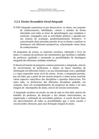 Ministério da Educação e Cultura
Instituto Nacional de Desenvolvimento da Educação (INDE)
3.2.4. Ensino Secundário Geral Integrado
O ESG Integrado caracteriza-se por desenvolver, no aluno, um conjunto
de conhecimentos, habilidades, valores e atitudes de forma
articulada com todas as áreas de aprendizagem, que compõem o
currículo, conjugados com as actividades práticas e apoiado por
um sistema de avaliação, predominantemente formativo. A
concretização deste princípio permite levar os alunos a analisar os
fenómenos sob diferentes perspectivas, relacionando várias áreas
de conhecimentos.
Os programas de ensino, os materiais escolares, sobretudo o livro do
aluno e o manual do professor são instrumentos que facilitam o trabalho
do professor, ajudando e mostrando as possibilidades de abordagem
integrada das diferentes unidades temáticas.
O desenvolvimento de projectos comuns potenciam a integração, através
do envolvimento de professores e alunos na busca metódica de
informação em diferentes fontes e na sua sistematização com a qualidade
e o rigor requeridos neste nível de ensino. Assim, a integração permite,
por um lado, que a partir de um mesmo projecto o aluno possa exercitar
vários aspectos específicos das disciplinas e questões transversais. Por
outro lado, os professores das diferentes disciplinas poderão, em
conjunto, fazer um acompanhamento do progresso do aluno e ter uma
imagem do desempenho do aluno, através do mesmo instrumento.
A integração acontece na escola, na sala de aula ou fora dela, através do
trabalho do professor, da direcção e dos demais intervenientes, na
organização e realização de actividades práticas. A escola deverá fazer
um aproveitamento de todas as possibilidades que o meio escolar e
circunvizinho oferecem, para uma formação integral do aluno.
17
 