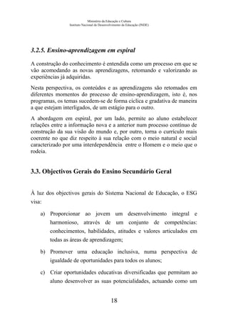 Ministério da Educação e Cultura
Instituto Nacional de Desenvolvimento da Educação (INDE)
3.2.5. Ensino-aprendizagem em espiral
A construção do conhecimento é entendida como um processo em que se
vão acomodando as novas aprendizagens, retomando e valorizando as
experiências já adquiridas.
Nesta perspectiva, os conteúdos e as aprendizagens são retomados em
diferentes momentos do processo de ensino-aprendizagem, isto é, nos
programas, os temas sucedem-se de forma cíclica e gradativa de maneira
a que estejam interligados, de um estágio para o outro.
A abordagem em espiral, por um lado, permite ao aluno estabelecer
relações entre a informação nova e a anterior num processo contínuo de
construção da sua visão do mundo e, por outro, torna o currículo mais
coerente no que diz respeito à sua relação com o meio natural e social
caracterizado por uma interdependência entre o Homem e o meio que o
rodeia.
3.3. Objectivos Gerais do Ensino Secundário Geral
À luz dos objectivos gerais do Sistema Nacional de Educação, o ESG
visa:
a) Proporcionar ao jovem um desenvolvimento integral e
harmonioso, através de um conjunto de competências:
conhecimentos, habilidades, atitudes e valores articulados em
todas as áreas de aprendizagem;
b) Promover uma educação inclusiva, numa perspectiva de
igualdade de oportunidades para todos os alunos;
c) Criar oportunidades educativas diversificadas que permitam ao
aluno desenvolver as suas potencialidades, actuando como um
18
 