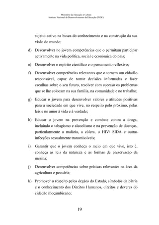 Ministério da Educação e Cultura
Instituto Nacional de Desenvolvimento da Educação (INDE)
sujeito activo na busca do conhecimento e na construção da sua
visão do mundo;
d) Desenvolver no jovem competências que o permitam participar
activamente na vida política, social e económica do país;
e) Desenvolver o espírito científico e o pensamento reflexivo;
f) Desenvolver competências relevantes que o tornem um cidadão
responsável, capaz de tomar decisões informadas e fazer
escolhas sobre o seu futuro, resolver com sucesso os problemas
que se lhe colocam na sua família, na comunidade e no trabalho;
g) Educar o jovem para desenvolver valores e atitudes positivas
para a sociedade em que vive, no respeito pelo próximo, pelas
leis e no amor à vida e à verdade;
h) Educar o jovem na prevenção e combate contra a droga,
incluindo o tabagismo e alcoolismo e na prevenção de doenças,
particularmente a malária, a cólera, o HIV/ SIDA e outras
infecções sexualmente transmissíveis;
i) Garantir que o jovem conheça o meio em que vive, isto é,
conheça as leis da natureza e as formas de preservação da
mesma;
j) Desenvolver competências sobre práticas relevantes na área da
agricultura e pecuária;
k) Promover o respeito pelos órgãos do Estado, símbolos da pátria
e o conhecimento dos Direitos Humanos, direitos e deveres do
cidadão moçambicano;
19
 