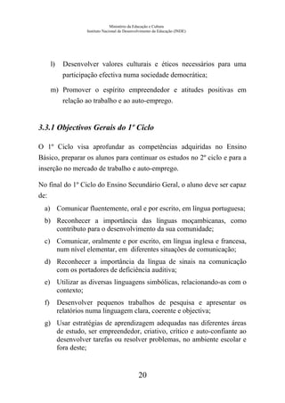 Ministério da Educação e Cultura
Instituto Nacional de Desenvolvimento da Educação (INDE)
l) Desenvolver valores culturais e éticos necessários para uma
participação efectiva numa sociedade democrática;
m) Promover o espírito empreendedor e atitudes positivas em
relação ao trabalho e ao auto-emprego.
3.3.1 Objectivos Gerais do 1º Ciclo
O 1º Ciclo visa aprofundar as competências adquiridas no Ensino
Básico, preparar os alunos para continuar os estudos no 2º ciclo e para a
inserção no mercado de trabalho e auto-emprego.
No final do 1º Ciclo do Ensino Secundário Geral, o aluno deve ser capaz
de:
a) Comunicar fluentemente, oral e por escrito, em língua portuguesa;
b) Reconhecer a importância das línguas moçambicanas, como
contributo para o desenvolvimento da sua comunidade;
c) Comunicar, oralmente e por escrito, em língua inglesa e francesa,
num nível elementar, em diferentes situações de comunicação;
d) Reconhecer a importância da língua de sinais na comunicação
com os portadores de deficiência auditiva;
e) Utilizar as diversas linguagens simbólicas, relacionando-as com o
contexto;
f) Desenvolver pequenos trabalhos de pesquisa e apresentar os
relatórios numa linguagem clara, coerente e objectiva;
g) Usar estratégias de aprendizagem adequadas nas diferentes áreas
de estudo, ser empreendedor, criativo, crítico e auto-confiante ao
desenvolver tarefas ou resolver problemas, no ambiente escolar e
fora deste;
20
 