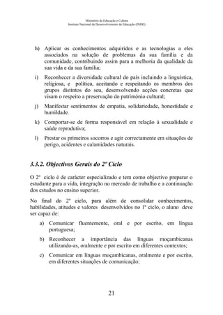 Ministério da Educação e Cultura
Instituto Nacional de Desenvolvimento da Educação (INDE)
h) Aplicar os conhecimentos adquiridos e as tecnologias a eles
associados na solução de problemas da sua família e da
comunidade, contribuindo assim para a melhoria da qualidade da
sua vida e da sua família;
i) Reconhecer a diversidade cultural do país incluindo a linguística,
religiosa, e política, aceitando e respeitando os membros dos
grupos distintos do seu, desenvolvendo acções concretas que
visam o respeito a preservação do património cultural;
j) Manifestar sentimentos de empatia, solidariedade, honestidade e
humildade.
k) Comportar-se de forma responsável em relação à sexualidade e
saúde reprodutiva;
l) Prestar os primeiros socorros e agir correctamente em situações de
perigo, acidentes e calamidades naturais.
3.3.2. Objectivos Gerais do 2º Ciclo
O 2º ciclo é de carácter especializado e tem como objectivo preparar o
estudante para a vida, integração no mercado de trabalho e a continuação
dos estudos no ensino superior.
No final do 2º ciclo, para além de consolidar conhecimentos,
habilidades, atitudes e valores desenvolvidos no 1º ciclo, o aluno deve
ser capaz de:
a) Comunicar fluentemente, oral e por escrito, em língua
portuguesa;
b) Reconhecer a importância das línguas moçambicanas
utilizando-as, oralmente e por escrito em diferentes contextos;
c) Comunicar em línguas moçambicanas, oralmente e por escrito,
em diferentes situações de comunicação;
21
 