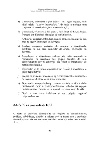 Ministério da Educação e Cultura
Instituto Nacional de Desenvolvimento da Educação (INDE)
d) Comunicar, oralmente e por escrito, em língua inglesa, num
nível médio “Lower intermediate”, de modo a interagir num
conjunto variado de situações de comunicação;
e) Comunicar, oralmente e por escrito, num nível médio, na língua
francesa em diferentes situações de comunicação.
f) Aplicar os conhecimentos, habilidades, atitudes e valores da sua
área de opção, orientação ou adopção;
g) Realizar pequenos projectos de pesquisa e investigação
científica na sua área curricular de opção, orientação ou
adopção.
h) Reconhecer a diversidade cultural do país, aceitando e
respeitando os membros dos grupos distintos do seu,
desenvolvendo acções concretas que visam a preservação do
património cultural;
i) Comportar-se de forma responsável em relação à sexualidade e
saúde reprodutiva;
j) Prestar os primeiros socorros e agir correctamente em situações
de perigo, acidentes e calamidades naturais;
k) Desenvolver competências que possam ser úteis na vida social e
profissional, como o empreendedorismo, trabalho em equipa,
espírito crítico e estratégias de aprendizagem ao longo da vida;
l) Gerir a sua vida incluindo o seu próprio negócio/
empreendimento.
3.4. Perfil do graduado do ESG
O perfil do graduado corresponde ao conjunto de conhecimentos,
práticas, habilidades, atitudes e valores que se espera que o graduado
tenha desenvolvido, nos domínios do saber, saber ser, saber estar e saber
fazer.
22
 