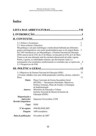 Ministério da Educação e Cultura
Instituto Nacional de Desenvolvimento da Educação (INDE)
Índice
LISTA DAS ABREVIATURAS..........................................VII
I. INTRODUÇÃO.....................................................................1
II. CONTEXTO........................................................................3
2.1. Político e Económico 3
2.2. Sócio-cultural e Educativo 3
Moçambique é um país multilingue e multicultural habitado por diferentes
grupos etnolinguísticos com maior predominância para os de origem Bantu. 3
Em 1983 introduziu-se, em Moçambique, o Sistema Nacional de Educação
(SNE) através da lei 4/83, de 23 de Março, revista pela lei 6/92, de 6 de Maio.
Tratou-se de uma alteração total da estrutura educacional até então vigente.
Porém, a guerra, as calamidades naturais, que devastaram o país e a
consequente crise económica condicionaram os resultados que se esperavam. .4
2.3. Perspectivas do ESG 7
III. POLÍTICA GERAL........................................................12
3.1 Objectivos do Sistema Nacional de Educação (SNE) 12
j) Formar cidadãos com uma sólida preparação científica, técnica, cultural e
física. 13
Título: Plano Curricular do Ensino Secundário Geral
(PCESG) — Documento Orientador, Objectivos,
Política, Estrutura, Plano de Estudos e Estratégias
de Implementação
Autores: Ministério da Educação e Cultura
Instituto Nacional do Desenvolvimento da
Educação (INDE)
Maquetização e
impressão: Imprensa Universitária, UEM
Revisão Linguística:
Capa: INDE
Nº de registo: 4988/RLINDL2007
Tiragem: 1000 exemplares
Data de publicação: Novembro de 2007
iii
 