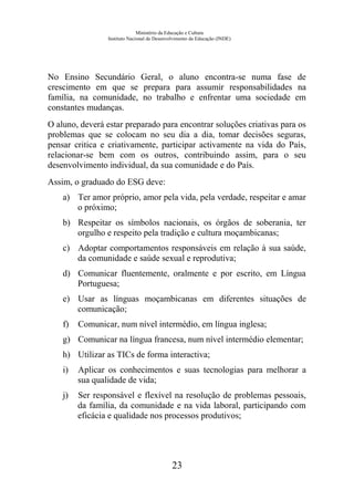 Ministério da Educação e Cultura
Instituto Nacional de Desenvolvimento da Educação (INDE)
No Ensino Secundário Geral, o aluno encontra-se numa fase de
crescimento em que se prepara para assumir responsabilidades na
família, na comunidade, no trabalho e enfrentar uma sociedade em
constantes mudanças.
O aluno, deverá estar preparado para encontrar soluções criativas para os
problemas que se colocam no seu dia a dia, tomar decisões seguras,
pensar critica e criativamente, participar activamente na vida do País,
relacionar-se bem com os outros, contribuindo assim, para o seu
desenvolvimento individual, da sua comunidade e do País.
Assim, o graduado do ESG deve:
a) Ter amor próprio, amor pela vida, pela verdade, respeitar e amar
o próximo;
b) Respeitar os símbolos nacionais, os órgãos de soberania, ter
orgulho e respeito pela tradição e cultura moçambicanas;
c) Adoptar comportamentos responsáveis em relação à sua saúde,
da comunidade e saúde sexual e reprodutiva;
d) Comunicar fluentemente, oralmente e por escrito, em Língua
Portuguesa;
e) Usar as línguas moçambicanas em diferentes situações de
comunicação;
f) Comunicar, num nível intermédio, em língua inglesa;
g) Comunicar na língua francesa, num nível intermédio elementar;
h) Utilizar as TICs de forma interactiva;
i) Aplicar os conhecimentos e suas tecnologias para melhorar a
sua qualidade de vida;
j) Ser responsável e flexível na resolução de problemas pessoais,
da família, da comunidade e na vida laboral, participando com
eficácia e qualidade nos processos produtivos;
23
 