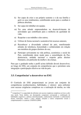 Ministério da Educação e Cultura
Instituto Nacional de Desenvolvimento da Educação (INDE)
k) Ser capaz de criar o seu próprio sustento e o da sua família e
gerir os seus rendimentos, contribuindo assim para o combate à
pobreza absoluta;
l) Ser capaz de trabalhar em equipa;
m) Ter uma atitude empreendedora no desenvolvimento de
actividades que contribuam para a melhoria da qualidade de
vida;
n) Respeitar e seu trabalho e dos outros;
o) Utilizar de forma racional e sustentável de recursos naturais;
p) Reconhecer a diversidade cultural do país, manifestando
atitudes de tolerância, honestidade e solidariedade em relação
aos membros de grupos distintos do seu;
q) Participar activamente na vida política, económica e social do
País, contribuindo deste modo para a consolidação da Paz,
democracia, unidade nacional e respeito pelos direitos
Humanos, em particular da mulher e da criança.
Para que o graduado tenha o perfil acima definido deverá desenvolver,
ao longo do ESG, um conjunto de competências que o permitam uma
integração e participação efectiva na vida do país.
3.5. Competências6
a desenvolver no ESG
O Currículo do ESG proporcionará ao jovem um conjunto de
competências (conhecimentos, habilidades, e valores) para enfrentar
com sucesso exigências complexas ou a realização de tarefas, na vida
6
“competência” é a capacidade de enfrentar com sucesso exigências complexas ou levar a cabo
uma tarefa. Neste âmbito, um desempenho competente corresponde a combinação de
habilidades cognitivas e práticas interrelacionadas, conhecimento (incluindo o conhecimento
tácito), motivação, valores e ética, atitudes, emoções e outros componentes sociais e
comportamentais e o contexto. UNESCO (2004)
24
 