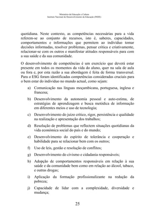 Ministério da Educação e Cultura
Instituto Nacional de Desenvolvimento da Educação (INDE)
quotidiana. Neste contexto, as competências necessárias para a vida
referem-se ao conjunto de recursos, isto é, saberes, capacidades,
comportamentos e informações que permitem ao indivíduo tomar
decisões informadas, resolver problemas, pensar critica e criativamente,
relacionar-se com os outros e manifestar atitudes responsáveis para com
a sua saúde e da sua comunidade.
O desenvolvimento de competências é um exercício que deverá estar
presente em todos os momentos da vida do aluno, quer na sala de aula
ou fora e, por esta razão a sua abordagem é feita de forma transversal.
Para o ESG foram identificadas competências consideradas cruciais para
o bem estar do indivíduo no mundo actual, como sejam:
a) Comunicação nas línguas moçambicana, portuguesa, inglesa e
francesa;
b) Desenvolvimento da autonomia pessoal e auto-estima, de
estratégias de aprendizagem e busca metódica de informação
em diferentes meios e uso de tecnologia;
c) Desenvolvimento do juízo crítico, rigor, persistência e qualidade
na realização e apresentação dos trabalhos;
d) Resolução de problemas que reflectem situações quotidianas da
vida económica social do país e do mundo;
e) Desenvolvimento do espírito de tolerância e cooperação e
habilidade para se relacionar bem com os outros;
f) Uso de leis, gestão e resolução de conflitos;
g) Desenvolvimento do civismo e cidadania responsáveis;
h) Adopção de comportamentos responsáveis em relação à sua
saúde e da comunidade bem como em relação ao álcool, tabaco,
e outras drogas;
i) Aplicação da formação profissionalizante na redução da
pobreza;
j) Capacidade de lidar com a complexidade, diversidade e
mudança;
25
 
