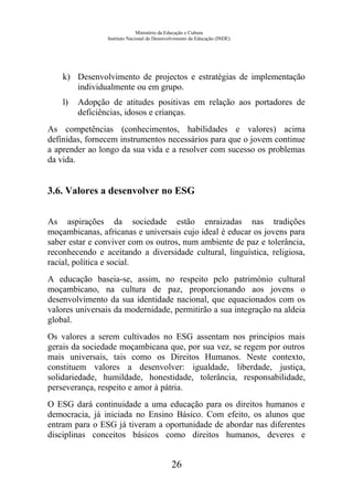 Ministério da Educação e Cultura
Instituto Nacional de Desenvolvimento da Educação (INDE)
k) Desenvolvimento de projectos e estratégias de implementação
individualmente ou em grupo.
l) Adopção de atitudes positivas em relação aos portadores de
deficiências, idosos e crianças.
As competências (conhecimentos, habilidades e valores) acima
definidas, fornecem instrumentos necessários para que o jovem continue
a aprender ao longo da sua vida e a resolver com sucesso os problemas
da vida.
3.6. Valores a desenvolver no ESG
As aspirações da sociedade estão enraizadas nas tradições
moçambicanas, africanas e universais cujo ideal é educar os jovens para
saber estar e conviver com os outros, num ambiente de paz e tolerância,
reconhecendo e aceitando a diversidade cultural, linguística, religiosa,
racial, política e social.
A educação baseia-se, assim, no respeito pelo património cultural
moçambicano, na cultura de paz, proporcionando aos jovens o
desenvolvimento da sua identidade nacional, que equacionados com os
valores universais da modernidade, permitirão a sua integração na aldeia
global.
Os valores a serem cultivados no ESG assentam nos princípios mais
gerais da sociedade moçambicana que, por sua vez, se regem por outros
mais universais, tais como os Direitos Humanos. Neste contexto,
constituem valores a desenvolver: igualdade, liberdade, justiça,
solidariedade, humildade, honestidade, tolerância, responsabilidade,
perseverança, respeito e amor à pátria.
O ESG dará continuidade a uma educação para os direitos humanos e
democracia, já iniciada no Ensino Básico. Com efeito, os alunos que
entram para o ESG já tiveram a oportunidade de abordar nas diferentes
disciplinas conceitos básicos como direitos humanos, deveres e
26
 
