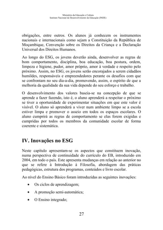Ministério da Educação e Cultura
Instituto Nacional de Desenvolvimento da Educação (INDE)
obrigações, entre outros. Os alunos já conhecem os instrumentos
nacionais e internacionais como sejam a Constituição da República de
Moçambique, Convenção sobre os Direitos da Criança e a Declaração
Universal dos Direitos Humanos.
Ao longo do ESG, os jovens deverão ainda, desenvolver as regras de
bom comportamento, disciplina, boa educação, boa postura, ordem,
limpeza e higiene, pudor, amor próprio, amor à verdade e respeito pelo
próximo. Assim, no ESG, os jovens serão encorajados a serem cidadãos
humildes, responsáveis e empreendedores perante os desafios com que
se confrontam no seu dia-a-dia, promovendo, assim, o espírito de que a
melhoria da qualidade da sua vida depende do seu esforço e trabalho.
O desenvolvimento dos valores baseia-se na concepção de que se
aprende a fazer fazendo, isto é, o aluno aprenderá a respeitar o próximo
se tiver a oportunidade de experimentar situações em que este valor é
visível. O aluno só aprenderá a viver num ambiente limpo se a escola
estiver limpa e promover o asseio em todos os espaços escolares. O
aluno cumprirá as regras de comportamento se elas forem exigidas e
cumpridas por todos os membros da comunidade escolar de forma
coerente e sistemática.
IV. Inovações no ESG
Neste capítulo apresentam-se os aspectos que constituem inovação,
numa perspectiva de continuidade do currículo do EB, introduzido em
2004, em todo o país. Este apresenta mudanças em relação ao anterior no
que se refere à Introdução à Filosofia, abordagem das práticas
pedagógicas, estrutura dos programas, conteúdos e livro escolar.
Ao nível do Ensino Básico foram introduzidas as seguintes inovações:
• Os ciclos de aprendizagem;
• A promoção semi-automática;
• O Ensino integrado;
27
 