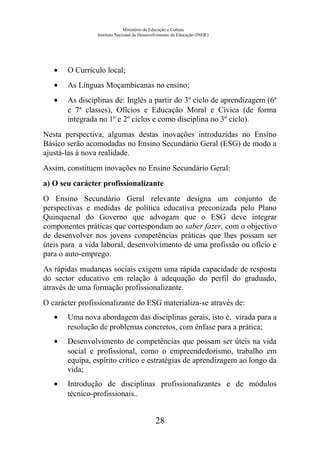 Ministério da Educação e Cultura
Instituto Nacional de Desenvolvimento da Educação (INDE)
• O Currículo local;
• As Línguas Moçambicanas no ensino;
• As disciplinas de: Inglês a partir do 3º ciclo de aprendizagem (6ª
e 7ª classes), Ofícios e Educação Moral e Cívica (de forma
integrada no 1º e 2º ciclos e como disciplina no 3º ciclo).
Nesta perspectiva, algumas destas inovações introduzidas no Ensino
Básico serão acomodadas no Ensino Secundário Geral (ESG) de modo a
ajustá-las à nova realidade.
Assim, constituem inovações no Ensino Secundário Geral:
a) O seu carácter profissionalizante
O Ensino Secundário Geral relevante designa um conjunto de
perspectivas e medidas de política educativa preconizada pelo Plano
Quinquenal do Governo que advogam que o ESG deve integrar
componentes práticas que correspondam ao saber fazer, com o objectivo
de desenvolver nos jovens competências práticas que lhes possam ser
úteis para a vida laboral, desenvolvimento de uma profissão ou ofício e
para o auto-emprego.
As rápidas mudanças sociais exigem uma rápida capacidade de resposta
do sector educativo em relação à adequação do perfil do graduado,
através de uma formação profissionalizante.
O carácter profissionalizante do ESG materializa-se através de:
• Uma nova abordagem das disciplinas gerais, isto é, virada para a
resolução de problemas concretos, com ênfase para a prática;
• Desenvolvimento de competências que possam ser úteis na vida
social e profissional, como o empreendedorismo, trabalho em
equipa, espírito crítico e estratégias de aprendizagem ao longo da
vida;
• Introdução de disciplinas profissionalizantes e de módulos
técnico-profissionais..
28
 