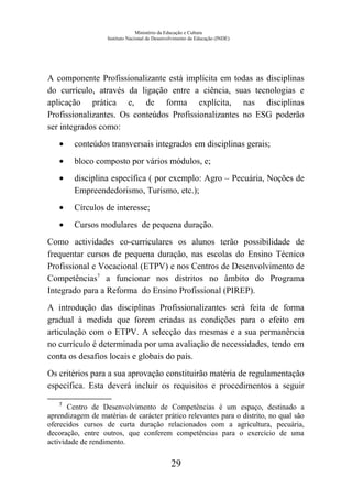 Ministério da Educação e Cultura
Instituto Nacional de Desenvolvimento da Educação (INDE)
A componente Profissionalizante está implícita em todas as disciplinas
do currículo, através da ligação entre a ciência, suas tecnologias e
aplicação prática e, de forma explícita, nas disciplinas
Profissionalizantes. Os conteúdos Profissionalizantes no ESG poderão
ser integrados como:
• conteúdos transversais integrados em disciplinas gerais;
• bloco composto por vários módulos, e;
• disciplina específica ( por exemplo: Agro – Pecuária, Noções de
Empreendedorismo, Turismo, etc.);
• Círculos de interesse;
• Cursos modulares de pequena duração.
Como actividades co-curriculares os alunos terão possibilidade de
frequentar cursos de pequena duração, nas escolas do Ensino Técnico
Profissional e Vocacional (ETPV) e nos Centros de Desenvolvimento de
Competências7
a funcionar nos distritos no âmbito do Programa
Integrado para a Reforma do Ensino Profissional (PIREP).
A introdução das disciplinas Profissionalizantes será feita de forma
gradual à medida que forem criadas as condições para o efeito em
articulação com o ETPV. A selecção das mesmas e a sua permanência
no currículo é determinada por uma avaliação de necessidades, tendo em
conta os desafios locais e globais do país.
Os critérios para a sua aprovação constituirão matéria de regulamentação
específica. Esta deverá incluir os requisitos e procedimentos a seguir
7
Centro de Desenvolvimento de Competências é um espaço, destinado a
aprendizagem de matérias de carácter prático relevantes para o distrito, no qual são
oferecidos cursos de curta duração relacionados com a agricultura, pecuária,
decoração, entre outros, que conferem competências para o exercício de uma
actividade de rendimento.
29
 