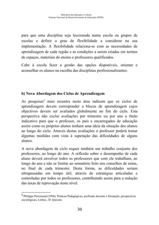 Ministério da Educação e Cultura
Instituto Nacional de Desenvolvimento da Educação (INDE)
para que uma disciplina seja leccionada numa escola ou grupos de
escolas e definir o grau de flexibilidade a considerar na sua
implementação. A flexibilidade relaciona-se com as necessidades de
aprendizagem de cada região e as condições a serem criadas em termos
de espaços, materiais de ensino e professores qualificados.
Cabe à escola fazer a gestão das opções disponíveis, orientar e
aconselhar os alunos na escolha das disciplinas profissionalizantes.
b) Nova Abordagem dos Ciclos de Aprendizagem
As pesquisas8
mais recentes nesta área indicam que os ciclos de
aprendizagem devem corresponder a blocos de aprendizagem cujos
objectivos devem ser avaliados globalmente no fim do ciclo. Esta
perspectiva não exclui avaliações por trimestre ou por ano a título
indicativo para que o professor, os pais e encarregados de educação
assim como os próprios alunos tenham uma ideia da situação dos alunos
ao longo do ciclo. Através destas avaliações o professor poderá tomar
algumas medidas com vista à superação das dificuldades de alguns
alunos.
A nova abordagem de ciclo requer também um trabalho conjunto dos
professores, ao longo do ano. A reflexão sobre o desempenho de cada
aluno deverá envolver todos os professores que com ele trabalham, ao
longo do ano e não se limitar ao somatório feito nos conselhos de notas,
no final de cada trimestre. Desta forma, as dificuldades seriam
ultrapassadas em tempo útil, através de estratégias articuladas e
controladas por todos os professores, contribuindo assim para a redução
das taxas de reprovação neste nível.
8
Philippe Perrenoud (1994). Práticas Pedagógicas, profissão docente e formação: perspectivas
sociológicas, Lisboa , D. Quixote.
30
 