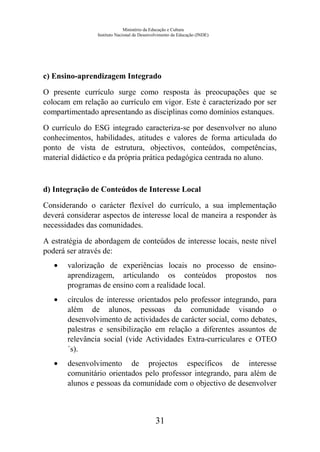 Ministério da Educação e Cultura
Instituto Nacional de Desenvolvimento da Educação (INDE)
c) Ensino-aprendizagem Integrado
O presente currículo surge como resposta às preocupações que se
colocam em relação ao currículo em vigor. Este é caracterizado por ser
compartimentado apresentando as disciplinas como domínios estanques.
O currículo do ESG integrado caracteriza-se por desenvolver no aluno
conhecimentos, habilidades, atitudes e valores de forma articulada do
ponto de vista de estrutura, objectivos, conteúdos, competências,
material didáctico e da própria prática pedagógica centrada no aluno.
d) Integração de Conteúdos de Interesse Local
Considerando o carácter flexível do currículo, a sua implementação
deverá considerar aspectos de interesse local de maneira a responder às
necessidades das comunidades.
A estratégia de abordagem de conteúdos de interesse locais, neste nível
poderá ser através de:
• valorização de experiências locais no processo de ensino-
aprendizagem, articulando os conteúdos propostos nos
programas de ensino com a realidade local.
• círculos de interesse orientados pelo professor integrando, para
além de alunos, pessoas da comunidade visando o
desenvolvimento de actividades de carácter social, como debates,
palestras e sensibilização em relação a diferentes assuntos de
relevância social (vide Actividades Extra-curriculares e OTEO
´s).
• desenvolvimento de projectos específicos de interesse
comunitário orientados pelo professor integrando, para além de
alunos e pessoas da comunidade com o objectivo de desenvolver
31
 