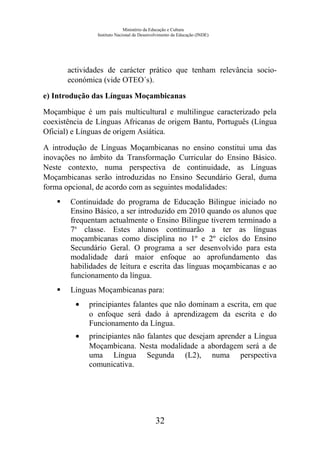 Ministério da Educação e Cultura
Instituto Nacional de Desenvolvimento da Educação (INDE)
actividades de carácter prático que tenham relevância socio-
económica (vide OTEO´s).
e) Introdução das Línguas Moçambicanas
Moçambique é um país multicultural e multilingue caracterizado pela
coexistência de Línguas Africanas de origem Bantu, Português (Língua
Oficial) e Línguas de origem Asiática.
A introdução de Línguas Moçambicanas no ensino constitui uma das
inovações no âmbito da Transformação Curricular do Ensino Básico.
Neste contexto, numa perspectiva de continuidade, as Línguas
Moçambicanas serão introduzidas no Ensino Secundário Geral, duma
forma opcional, de acordo com as seguintes modalidades:
 Continuidade do programa de Educação Bilingue iniciado no
Ensino Básico, a ser introduzido em 2010 quando os alunos que
frequentam actualmente o Ensino Bilingue tiverem terminado a
7a
classe. Estes alunos continuarão a ter as línguas
moçambicanas como disciplina no 1º e 2º ciclos do Ensino
Secundário Geral. O programa a ser desenvolvido para esta
modalidade dará maior enfoque ao aprofundamento das
habilidades de leitura e escrita das línguas moçambicanas e ao
funcionamento da língua.
 Línguas Moçambicanas para:
• principiantes falantes que não dominam a escrita, em que
o enfoque será dado à aprendizagem da escrita e do
Funcionamento da Língua.
• principiantes não falantes que desejam aprender a Língua
Moçambicana. Nesta modalidade a abordagem será a de
uma Língua Segunda (L2), numa perspectiva
comunicativa.
32
 