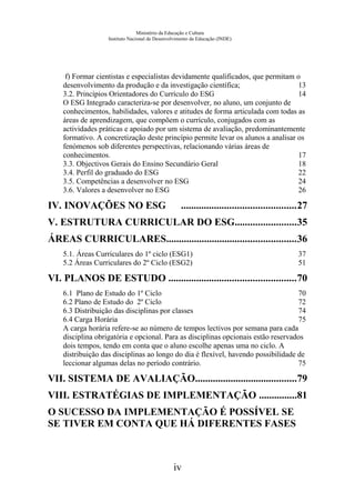Ministério da Educação e Cultura
Instituto Nacional de Desenvolvimento da Educação (INDE)
f) Formar cientistas e especialistas devidamente qualificados, que permitam o
desenvolvimento da produção e da investigação científica; 13
3.2. Princípios Orientadores do Currículo do ESG 14
O ESG Integrado caracteriza-se por desenvolver, no aluno, um conjunto de
conhecimentos, habilidades, valores e atitudes de forma articulada com todas as
áreas de aprendizagem, que compõem o currículo, conjugados com as
actividades práticas e apoiado por um sistema de avaliação, predominantemente
formativo. A concretização deste princípio permite levar os alunos a analisar os
fenómenos sob diferentes perspectivas, relacionando várias áreas de
conhecimentos. 17
3.3. Objectivos Gerais do Ensino Secundário Geral 18
3.4. Perfil do graduado do ESG 22
3.5. Competências a desenvolver no ESG 24
3.6. Valores a desenvolver no ESG 26
IV. INOVAÇÕES NO ESG .............................................27
V. ESTRUTURA CURRICULAR DO ESG........................35
ÁREAS CURRICULARES...................................................36
5.1. Áreas Curriculares do 1º ciclo (ESG1) 37
5.2 Áreas Curriculares do 2º Ciclo (ESG2) 51
VI. PLANOS DE ESTUDO ..................................................70
6.1 Plano de Estudo do 1º Ciclo 70
6.2 Plano de Estudo do 2º Ciclo 72
6.3 Distribuição das disciplinas por classes 74
6.4 Carga Horária 75
A carga horária refere-se ao número de tempos lectivos por semana para cada
disciplina obrigatória e opcional. Para as disciplinas opcionais estão reservados
dois tempos, tendo em conta que o aluno escolhe apenas uma no ciclo. A
distribuição das disciplinas ao longo do dia é flexível, havendo possibilidade de
leccionar algumas delas no período contrário. 75
VII. SISTEMA DE AVALIAÇÃO........................................79
VIII. ESTRATÉGIAS DE IMPLEMENTAÇÃO ...............81
O SUCESSO DA IMPLEMENTAÇÃO É POSSÍVEL SE
SE TIVER EM CONTA QUE HÁ DIFERENTES FASES
iv
 