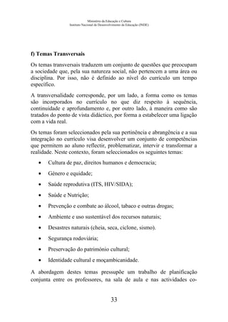 Ministério da Educação e Cultura
Instituto Nacional de Desenvolvimento da Educação (INDE)
f) Temas Transversais
Os temas transversais traduzem um conjunto de questões que preocupam
a sociedade que, pela sua natureza social, não pertencem a uma área ou
disciplina. Por isso, não é definido ao nível do currículo um tempo
específico.
A transversalidade corresponde, por um lado, a forma como os temas
são incorporados no currículo no que diz respeito à sequência,
continuidade e aprofundamento e, por outro lado, à maneira como são
tratados do ponto de vista didáctico, por forma a estabelecer uma ligação
com a vida real.
Os temas foram seleccionados pela sua pertinência e abrangência e a sua
integração no currículo visa desenvolver um conjunto de competências
que permitem ao aluno reflectir, problematizar, intervir e transformar a
realidade. Neste contexto, foram seleccionados os seguintes temas:
• Cultura de paz, direitos humanos e democracia;
• Género e equidade;
• Saúde reprodutiva (ITS, HIV/SIDA);
• Saúde e Nutrição;
• Prevenção e combate ao álcool, tabaco e outras drogas;
• Ambiente e uso sustentável dos recursos naturais;
• Desastres naturais (cheia, seca, ciclone, sismo).
• Segurança rodoviária;
• Preservação do património cultural;
• Identidade cultural e moçambicanidade.
A abordagem destes temas pressupõe um trabalho de planificação
conjunta entre os professores, na sala de aula e nas actividades co-
33
 