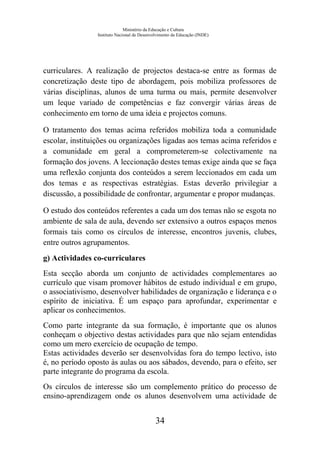 Ministério da Educação e Cultura
Instituto Nacional de Desenvolvimento da Educação (INDE)
curriculares. A realização de projectos destaca-se entre as formas de
concretização deste tipo de abordagem, pois mobiliza professores de
várias disciplinas, alunos de uma turma ou mais, permite desenvolver
um leque variado de competências e faz convergir várias áreas de
conhecimento em torno de uma ideia e projectos comuns.
O tratamento dos temas acima referidos mobiliza toda a comunidade
escolar, instituições ou organizações ligadas aos temas acima referidos e
a comunidade em geral a comprometerem-se colectivamente na
formação dos jovens. A leccionação destes temas exige ainda que se faça
uma reflexão conjunta dos conteúdos a serem leccionados em cada um
dos temas e as respectivas estratégias. Estas deverão privilegiar a
discussão, a possibilidade de confrontar, argumentar e propor mudanças.
O estudo dos conteúdos referentes a cada um dos temas não se esgota no
ambiente de sala de aula, devendo ser extensivo a outros espaços menos
formais tais como os círculos de interesse, encontros juvenis, clubes,
entre outros agrupamentos.
g) Actividades co-curriculares
Esta secção aborda um conjunto de actividades complementares ao
currículo que visam promover hábitos de estudo individual e em grupo,
o associativismo, desenvolver habilidades de organização e liderança e o
espírito de iniciativa. É um espaço para aprofundar, experimentar e
aplicar os conhecimentos.
Como parte integrante da sua formação, é importante que os alunos
conheçam o objectivo destas actividades para que não sejam entendidas
como um mero exercício de ocupação de tempo.
Estas actividades deverão ser desenvolvidas fora do tempo lectivo, isto
é, no período oposto às aulas ou aos sábados, devendo, para o efeito, ser
parte integrante do programa da escola.
Os círculos de interesse são um complemento prático do processo de
ensino-aprendizagem onde os alunos desenvolvem uma actividade de
34
 