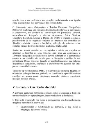 Ministério da Educação e Cultura
Instituto Nacional de Desenvolvimento da Educação (INDE)
acordo com a sua preferência ou vocação, estabelecendo uma ligação
entre as disciplinas e as actividades das comunidades.
O documento sobre Orientações e Tarefas Escolares Obrigatórias
(OTEO´s) estabelece um conjunto de círculos de interesse e actividades
a desenvolver, no domínio da preservação do património cultural,
nomeadamente: fotografia e cinema, Artesanato, Artes Plásticas,
Literatura, Escultura, Música e Dança. As OTEO´s referem-se ainda à
possibilidade de se organizar círculos de interesse nos domínios de
filatelia, culinária; costura e bordados, colecção de minerais e de
conchas e jogos diversos (ciclismo, atletismo, futebol, etc).
Assim, os alunos deverão ser encorajados a aderir aos círculos de
interesse, a desenhar os seus projectos que, uma vez concluídos, a
Direcção Pedagógica de cada escola deverá submetê-los à comunidade
escolar e ao conselho de escola, para a discussão e análise da sua
pertinência. Destes projectos deverão ser escolhidos aqueles que pela sua
importância, relevância, coerência e exequibilidade possam ser úteis
para a comunidade escolar.
Tal como se recomenda nas OTEO´s os círculos de interesse deverão ser
orientados pelos professores, podendo ser considerada a possibilidade de
envolver os alunos como monitores, convidar pintores, escultores,
músicos e outros artistas.
V. Estrutura Curricular do ESG
A estrutura curricular representa o modo como se organiza o ESG em
termos de ciclos de aprendizagem, áreas curriculares e disciplinas.
O ESG está organizado por forma a proporcionar um desenvolvimento
integral e harmonioso, através da:
• Diversificação e flexibilidade do currículo, o que inclui a
integração de saberes locais;
35
 