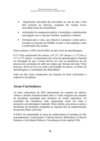 Ministério da Educação e Cultura
Instituto Nacional de Desenvolvimento da Educação (INDE)
• Organização articulada das actividades na sala de aula e fora
dela (círculos de interesse, ocupação dos tempos livres,
actividades junto da comunidade);
• Articulação da componente prática e tecnológica, estabelecendo
uma ligação com a vida quer familiar, académica e laboral;
• Formação para a vida, cujo objectivo é preparar o aluno para a
inserção no mercado do trabalho ou para o auto-emprego e para
a continuação dos estudos.
Neste contexto, o ESG está dividido em dois ciclos de aprendizagem.
O 1º Ciclo compreende três classes, a 8ª, 9ª e 10ª classes e, o 2º Ciclo, a
11ª e a 12ª classes. A organização por ciclos de aprendizagem é baseada
na concepção de que o ensino deverá ser visto na perspectiva de um
processo de construção do saber por etapas que formam um todo. Neste
processo, dever-se-á ter em conta a diversidade de alunos, os ritmos de
aprendizagem e a remediação das dificuldades.
Cada um dos ciclos compreende um conjunto de áreas curriculares e
respectivas disciplinas.
Áreas Curriculares
As áreas curriculares do ESG representam um conjunto de saberes,
valores e atitudes interelacionados entre si. Estas integram um conjunto
de disciplinas orientadas para domínios de estudo específicos. Os
conteúdos das disciplinas estão organizados tendo em conta a
perspectiva da abordagem integrada. Neste âmbito, preconiza-se ainda a
introdução de disciplinas integradas na segunda fase de implementação
do presente Plano curricular.
O ESG1 dá continuidade às áreas de conhecimento já iniciadas no EB,
nomeadamente, Comunicação e Ciências Sociais; Matemática e Ciências
Naturais e Actividades Práticas e Tecnológicas (vide capítulo VII).
36
 