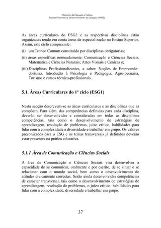 Ministério da Educação e Cultura
Instituto Nacional de Desenvolvimento da Educação (INDE)
As áreas curriculares do ESG2 e as respectivas disciplinas estão
organizadas tendo em conta áreas de especialização no Ensino Superior.
Assim, este ciclo compreende:
(i) um Tronco Comum constituído por disciplinas obrigatórias;
(ii) áreas específicas nomeadamente: Comunicação e Ciências Sociais,
Matemática e Ciências Naturais; Artes Visuais e Cénicas e;
(iii) Disciplinas Profissionalizantes, a saber: Noções de Empreende–
dorismo, Introdução à Psicologia e Pedagogia, Agro-pecuária,
Turismo e cursos técnico-profissionais.
5.1. Áreas Curriculares do 1º ciclo (ESG1)
Nesta secção descrevem-se as áreas curriculares e as disciplinas que as
compõem. Para além, das competências definidas para cada disciplina,
deverão ser desenvolvidas e consideradas em todas as disciplinas
competências, tais como o desenvolvimento de estratégias de
aprendizagem, resolução de problemas, juízo crítico, habilidades para
lidar com a complexidade e diversidade e trabalhar em grupo. Os valores
preconizados para o ESG e os temas transversais já definidos deverão
estar presentes na prática educativa.
5.1.1 Área de Comunicação e Ciências Sociais
A área de Comunicação e Ciências Sociais visa desenvolver a
capacidade de se comunicar, oralmente e por escrito, de se situar e se
relacionar com o mundo social, bem como o desenvolvimento de
atitudes civicamente correctas. Serão ainda desenvolvidas competências
de carácter transversal, tais como o desenvolvimento de estratégias de
aprendizagem, resolução de problemas, o juízo crítico, habilidades para
lidar com a complexidade, diversidade e trabalhar em grupo.
37
 