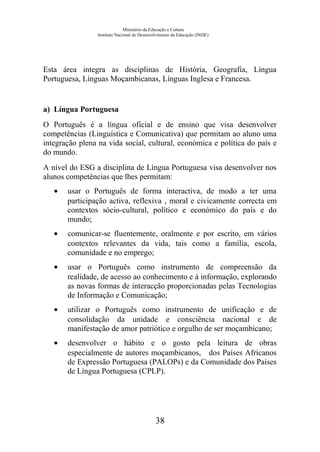 Ministério da Educação e Cultura
Instituto Nacional de Desenvolvimento da Educação (INDE)
Esta área integra as disciplinas de História, Geografia, Língua
Portuguesa, Línguas Moçambicanas, Línguas Inglesa e Francesa.
a) Língua Portuguesa
O Português é a língua oficial e de ensino que visa desenvolver
competências (Linguística e Comunicativa) que permitam ao aluno uma
integração plena na vida social, cultural, económica e política do país e
do mundo.
A nível do ESG a disciplina de Língua Portuguesa visa desenvolver nos
alunos competências que lhes permitam:
• usar o Português de forma interactiva, de modo a ter uma
participação activa, reflexiva , moral e civicamente correcta em
contextos sócio-cultural, político e económico do país e do
mundo;
• comunicar-se fluentemente, oralmente e por escrito, em vários
contextos relevantes da vida, tais como a família, escola,
comunidade e no emprego;
• usar o Português como instrumento de compreensão da
realidade, de acesso ao conhecimento e à informação, explorando
as novas formas de interacção proporcionadas pelas Tecnologias
de Informação e Comunicação;
• utilizar o Português como instrumento de unificação e de
consolidação da unidade e consciência nacional e de
manifestação de amor patriótico e orgulho de ser moçambicano;
• desenvolver o hábito e o gosto pela leitura de obras
especialmente de autores moçambicanos, dos Países Africanos
de Expressão Portuguesa (PALOPs) e da Comunidade dos Países
de Língua Portuguesa (CPLP).
38
 