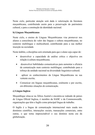 Ministério da Educação e Cultura
Instituto Nacional de Desenvolvimento da Educação (INDE)
Neste ciclo, particular atenção será dada à valorização da literatura
moçambicana, contribuindo assim para a preservação do património
cultural, e para a construção da identidade nacional.
b) Línguas Moçambicanas
Neste ciclo, o ensino de Línguas Moçambicanas visa promover nos
alunos a consciência do valor das línguas e cultura moçambicanas, no
contexto multilingue e multicultural, contribuindo para a sua melhor
inserção na sociedade.
Neste âmbito, a disciplina será orientada para que o aluno seja capaz de:
• desenvolver a capacidade de análise crítica e objectiva em
relação à cultura moçambicana;
• desenvolver habilidades comunicativas para aumentar a eficácia
da comunicação num contexto multilingue; contribuíndo para o
reforço da unidade nacional na diversidade linguístico-cultural;
• aplicar os conhecimentos da Língua Moçambicana na sua
vertente escrita;
• Comunicar em línguas moçambicanas, oralmente e por escrito,
em diferentes situações de comunicação.
c) Língua Inglesa
Moçambique situa-se na África Austral e encontra-se rodeado de países
de Língua Oficial Inglesa, é membro da SADC e da Commonwealth,
organizações que têm o Inglês como principal língua de trabalho.
O Inglês é a língua de comunicação internacional mais usada nos
domínios científico, interacções sociais, transacções comerciais, entre
outras, o que torna imprescindível o seu domínio nesta era da
globalização.
39
 