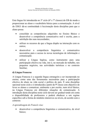 Ministério da Educação e Cultura
Instituto Nacional de Desenvolvimento da Educação (INDE)
Esta língua foi introduzida no 3º ciclo (6ª e 7ª classes) do EB de modo a
proporcionar ao aluno o vocabulário básico para a comunicação. A nível
do ESG1 dá-se continuidade à leccionação desta disciplina para que o
aluno possa:
• consolidar as competências adquiridos no Ensino Básico e
desenvolver a competência comunicativa oral e escrita, para a
satisfação das suas necessidades;
• utilizar os recursos de que a língua dispõe na interacção com os
outros;
• desenvolver a competência linguística e comunicativa
necessárias para o acesso às novas tecnologias de informação e
comunicação.
• utilizar a Língua Inglesa, como instrumento para uma
participação efectiva na vida, isto é, no mercado de trabalho, nos
pequenos negócios, nas actividades turísticas e no contexto
familiar;
d) Língua Francesa
A Língua Francesa é a segunda língua estrangeira a ser incorporada no
ensino, como uma das ferramentas necessárias para a participação
efectiva do aluno na vida social e política do país. É uma disciplina
opcional neste ciclo e é introduzida a partir da 9ª classe com objectivo de
levar os alunos a comunicar, oralmente e por escrito, num nível básico,
na Língua Francesa em diferentes situações de comunicação. A
introdução desta disciplina neste ciclo deverá ser gradual tendo em conta
a disponibilidade de professores e poderá obedecer a um regime
específico sob a forma de módulos intensivos ou níveis, de acordo com o
contexto.
A aprendizagem do Francês visa:
• desenvolver a competência linguística e comunicativa, de nível
básico;
40
 