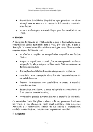 Ministério da Educação e Cultura
Instituto Nacional de Desenvolvimento da Educação (INDE)
• desenvolver habilidades linguísticas que permitam ao aluno
interagir com os outros e ter acesso às informações veiculadas
nesta língua;
• preparar o aluno para o uso da língua para fins académicos no
ESG2.
e) História
A disciplina de História no ESG1, orienta-se para o desenvolvimento de
competências gerais relevantes para a vida, por um lado, e para a
formação de uma cultura e identidade nacional, por outro. Neste sentido,
a aprendizagem da História visa:
• aprofundar e ampliar as competências adquiridos no Ensino
Básico;
• alargar as capacidades e convicções para compreender melhor a
integração de Moçambique e do Continente Africano no contexto
da História mundial;
• desenvolver habilidades de análise dos processos históricos;
• consolidar uma concepção científica do desenvolvimento da
sociedade humana;
• fornecer instrumentos que possibilitem o acesso à memória
colectiva nacional;
• desenvolver, nos alunos, o amor pela pátria e a consciência de
fazer parte de uma sociedade e;
• reconstruir o passado e prepará-los para o exercício da cidadania.
Os conteúdos desta disciplina, embora reflictam processos históricos
universais, a sua abordagem neste nível orienta-se para processos
Africanos e Moçambicanos, através da sua análise e interpretação,
estabelecendo relações e conexões com os processos mundiais.
e) Geografia
41
 