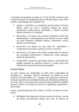 Ministério da Educação e Cultura
Instituto Nacional de Desenvolvimento da Educação (INDE)
A disciplina de Geografia ao longo do 1º Ciclo do ESG, orienta-se para
o desenvolvimento de competências gerais relevantes para a vida. Neste
sentido, a aprendizagem da Geografia visa:
• ampliar e consolidar as competências desenvolvidas no Ensino
Básico, tendo em vista a formação integral dos alunos,
promovendo conhecimentos, habilidades e atitudes correctas
perante à natureza e à sociedade;
• desenvolver, nos alunos, uma crescente consciência acerca das
oportunidades e constrangimentos que afectam os povos tendo
em conta diferentes condições naturais, económicas, sociais,
políticas, em cada lugar;
• desenvolver, nos alunos, um vasto leque de capacidades e
competências necessárias e aplicáveis noutros contextos;
• desenvolver, nos alunos, uma melhor compreensão da natureza
das sociedades multiculturais e multiraciais, contra quaisquer
formas de preconceitos;
• compreender os processos que deram origem à diversidade dos
padrões espaciais da superfície terrestre e o modo como estes
influenciam o desenvolvimento das sociedades.
f) Artes Cénicas
As artes Cénicas são introduzidas no ESG como continuidade da
disciplina de Educação Musical introduzida no âmbito do novo
currículo do Ensino Básico. As vantagens das expressões artísticas na
formação integral da personalidade humana são sobejamente conhecidas.
Por outro lado, o nosso país possui uma diversidade cultural de tradições
musicais, teatrais e de dança que devem ser aprendidas, pesquisadas e
preservadas.
Assim, a aprendizagem das Artes Cénicas no ESG, visa desenvolver nos
alunos:
• habilidades de compreensão da teoria musical de leitura e escrita
da música, discriminação auditiva dos sons, da métrica, da
42
 