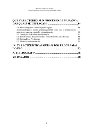 Ministério da Educação e Cultura
Instituto Nacional de Desenvolvimento da Educação (INDE)
QUE CARACTERIZAM O PROCESSO DE MUDANÇA
DAS QUAIS SE DESTACAM:.............................................84
8.1. Metodologias de Ensino-Aprendizagem 86
As metodologias de ensino-aprendizagem têm como base os princípios que
norteiam o presente currículo, nomeadamente: 86
8.2. Condições de Ensino-Aprendizagem 87
8.3. Envolvimento da comunidade e outros Parceiros da Educação 88
8.4. Formação de Professores 89
8.5. Plano de Implementação 91
IX. CARACTERÍSTICAS GERAIS DOS PROGRAMAS
DO ESG ..................................................................................93
X. BIBLIOGRAFIA...............................................................96
GLOSSÁRIO ........................................................................98
v
 