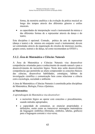Ministério da Educação e Cultura
Instituto Nacional de Desenvolvimento da Educação (INDE)
forma, da memória analítica e da evolução da prática musical ao
longo dos tempos através dos diferentes géneros e estilos
musicais.
• as capacidades de interpretação vocal e instrumental da música e
das diferentes formas de a representar através da dança e do
teatro;
Esta disciplina é opcional. Contudo, prática da arte de representar
(dança e teatro) e da música em conjunto vocal e instrumental, devem
ser estimuladas através da organização de círculos de interesses escolas,
grupos corais, teatrais e de dança, tal como recomendam as OTEO`s.
5.1.2. Área de Matemática e Ciências Naturais
A Área de Matemática e Ciências Naturais visa desenvolver
competências orientadas para o conhecimento do mundo natural e para o
desenvolvimento do raciocínio lógico. Nesta área serão desenvolvidas
competências que permitirão ao aluno compreender os conceitos básicos
das ciências, desenvolver habilidades, estratégias, hábitos de
investigação científica e comunicação bem como relacionar a ciência
com a tecnologia, sociedade e ambiente.
A área de Matemática e Ciências Naturais é constituída pelas disciplinas
de Matemática, Biologia, Física e Química.
a) Matemática
A aprendizagem da Matemática visa desenvolver:
• o raciocínio lógico ao operar com conceitos e procedimentos,
usando métodos apropriados;
• a capacidade de comunicar, ao enunciar propriedades e
definições, assim como ao transcrever mensagens matemáticas
da linguagem simbólica (fórmulas, símbolos, tabelas, gráficos)
para a linguagem corrente e vice-versa;
43
 
