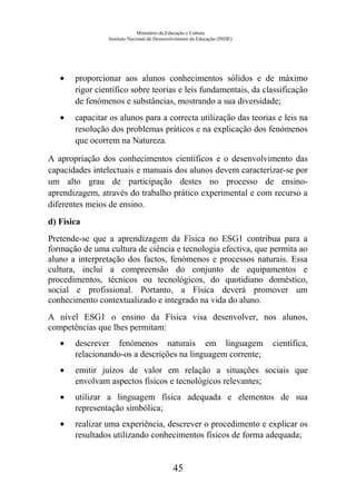 Ministério da Educação e Cultura
Instituto Nacional de Desenvolvimento da Educação (INDE)
• proporcionar aos alunos conhecimentos sólidos e de máximo
rigor científico sobre teorias e leis fundamentais, da classificação
de fenómenos e substâncias, mostrando a sua diversidade;
• capacitar os alunos para a correcta utilização das teorias e leis na
resolução dos problemas práticos e na explicação dos fenómenos
que ocorrem na Natureza.
A apropriação dos conhecimentos científicos e o desenvolvimento das
capacidades intelectuais e manuais dos alunos devem caracterizar-se por
um alto grau de participação destes no processo de ensino-
aprendizagem, através do trabalho prático experimental e com recurso a
diferentes meios de ensino.
d) Física
Pretende-se que a aprendizagem da Física no ESG1 contribua para a
formação de uma cultura de ciência e tecnologia efectiva, que permita ao
aluno a interpretação dos factos, fenómenos e processos naturais. Essa
cultura, inclui a compreensão do conjunto de equipamentos e
procedimentos, técnicos ou tecnológicos, do quotidiano doméstico,
social e profissional. Portanto, a Física deverá promover um
conhecimento contextualizado e integrado na vida do aluno.
A nível ESG1 o ensino da Física visa desenvolver, nos alunos,
competências que lhes permitam:
• descrever fenómenos naturais em linguagem científica,
relacionando-os a descrições na linguagem corrente;
• emitir juízos de valor em relação a situações sociais que
envolvam aspectos físicos e tecnológicos relevantes;
• utilizar a linguagem física adequada e elementos de sua
representação simbólica;
• realizar uma experiência, descrever o procedimento e explicar os
resultados utilizando conhecimentos físicos de forma adequada;
45
 