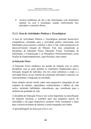 Ministério da Educação e Cultura
Instituto Nacional de Desenvolvimento da Educação (INDE)
• resolver problemas do dia a dia relacionados com fenómenos
naturais ou com a tecnologia, usando criativamente leis,
princípios e conceitos físicos.
5.1.3. Área de Actividades Práticas e Tecnológicas
A área de Actividades Práticas e Tecnológicas pretende desenvolver
competências orientadas para a actividade prática relacionada com
habilidades psico-motoras, estéticas e úteis à vida, numa perspectiva de
desenvolvimento integral do Homem. Esta área compreende as
disciplinas de Educação Física, Educação Visual, Tecnologias de
Informação e Comunicação e as Disciplinas Profissionalizantes como
Noções de Empreendedorismo, Agro-Pecuária, entre outras.
a) Educação Física
A Educação Física estabelece um quadro de relações com as outras
disciplinas com as quais partilha os contributos fundamentais para a
formação integral do indivíduo. Ela tem como referência o corpo e a
actividade física, na sua vertente de construção individual e colectiva, no
relacionamento e integração na sociedade.
Estas relações devem incidir sobre uma progressiva integração de um
conjunto de atitudes, capacidades, conhecimentos e hábitos de vida
activa, incluindo habilidades etnoculturais, que contribuem para a
melhoria da qualidade de vida.
A disciplina de Educação Física é um vector importante na massificação
do desporto nacional, e contribui para este propósito através de
actividades e de jogos desportivos escolares. Estes constituem a fonte
para o desenvolvimento de talentos a serem integrados nos clubes.
A aprendizagem da Educação Física visa:
46
 