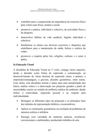 Ministério da Educação e Cultura
Instituto Nacional de Desenvolvimento da Educação (INDE)
• contribuir para a compreensão da importância do exercício físico
para o bem estar físico, mental e social;
• promover a prática, individual e colectivo, da actividade física e
do desporto;
• desenvolver hábitos de vida saudável, higiene individual e
colectiva;
• familiarizar os alunos nos diversos exercícios e desportos que
contribuem para a manutenção da saúde, beleza e estética do
corpo;
• promover o respeito pelas leis, religiões, culturas e o amor à
pátria.
b) Educação Visual
A disciplina de Educação Visual no 1º ciclo, conjuga vários aspectos,
desde o desenho como forma de expressão e comunicação, ao
desenvolvimento de várias técnicas de expressão como, a pintura, a
impressão/estampagem, a gravura, desenho geométrico, entre outras.
Com efeito, esta disciplina orienta o aluno para uma interpretação dos
factos, análise crítica e a intervenção nos projectos gerados a partir de
necessidades sociais no sentido da melhoria estética do ambiente, dando
ênfase à criatividade, expressão pessoal e ao respeito pela
individualidade.
• Distinguir os diferentes tipos de projecção e os princípios base
dos métodos de representação diédrica e axonométrica;
• Aplicar as construções geométricas na resolução de problemas de
natureza estética e utilitária.
• Interagir com variedade de materiais naturais, recicláveis,
convencionais e multimédios, produzindo trabalhos de arte.
47
 