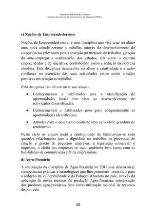 Ministério da Educação e Cultura
Instituto Nacional de Desenvolvimento da Educação (INDE)
c) Noções de Empreendedorismo
Noções de Empreendedorismo é uma disciplina que visa criar no aluno
uma nova atitude perante o trabalho, através do desenvolvimento de
competências relevantes para a inserção no mercado de trabalho, geração
do auto-emprego e continuação dos estudos, tais como o espírito
empreendedor e de iniciativa, contribuindo assim a redução da pobreza
absoluta. Esta disciplina desenvolve no aluno a criatividade e a auto-
confiança no exercício das suas actividades assim como atitudes
positivas em relação ao trabalho.
Esta disciplina visa desenvolver nos alunos:
• Conhecimentos e habilidades para a identificação de
oportunidades locais com vista ao desenvolvimento de
actividades diversificadas;
• Conhecimentos e habilidades para gerir adequadamente as
oportunidades identificadas;
• Atitudes para o desenvolvimento de uma actividade geradora de
rendimento.
Neste ciclo os alunos terão a oportunidade de familiarizar-se com
questões relacionadas com a dignidade no trabalho, os processos de
criação e gestão de pequenas empresas, a legislação comercial e
impostos, o efeito das empresas no meio ambiente bem como com as
habilidades de comunicação e ética empresariais.
d) Agro-Pecuária
A introdução da disciplina de Agro-Pecuária no ESG visa desenvolver
competências práticas e tecnológicas que lhes permitam contribuir para
a redução da vulnerabilidade e da Pobreza Absoluta no país, através da
aplicação de novas técnicas de produção Agro-Pecuária, conservação
dos produtos agro-pecuários bem como utilização racional de recursos
disponíveis.
48
 
