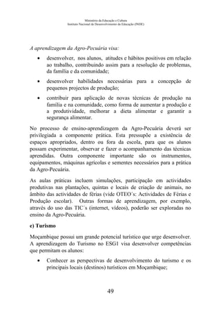 Ministério da Educação e Cultura
Instituto Nacional de Desenvolvimento da Educação (INDE)
A aprendizagem da Agro-Pecuária visa:
• desenvolver, nos alunos, atitudes e hábitos positivos em relação
ao trabalho, contribuindo assim para a resolução de problemas,
da família e da comunidade;
• desenvolver habilidades necessárias para a concepção de
pequenos projectos de produção;
• contribuir para aplicação de novas técnicas de produção na
família e na comunidade, como forma de aumentar a produção e
a produtividade, melhorar a dieta alimentar e garantir a
segurança alimentar.
No processo de ensino-aprendizagem da Agro-Pecuária deverá ser
privilegiada a componente prática. Esta pressupõe a existência de
espaços apropriados, dentro ou fora da escola, para que os alunos
possam experimentar, observar e fazer o acompanhamento das técnicas
aprendidas. Outra componente importante são os instrumentos,
equipamentos, máquinas agrícolas e sementes necessários para a prática
da Agro-Pecuária.
As aulas práticas incluem simulações, participação em actividades
produtivas nas plantações, quintas e locais de criação de animais, no
âmbito das actividades de férias (vide OTEO´s: Actividades de Férias e
Produção escolar). Outras formas de aprendizagem, por exemplo,
através do uso das TIC´s (internet, vídeos), poderão ser exploradas no
ensino da Agro-Pecuária.
e) Turismo
Moçambique possui um grande potencial turístico que urge desenvolver.
A aprendizagem do Turismo no ESG1 visa desenvolver competências
que permitam os alunos:
• Conhecer as perspectivas de desenvolvimento do turismo e os
principais locais (destinos) turísticos em Moçambique;
49
 