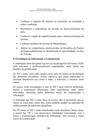 Ministério da Educação e Cultura
Instituto Nacional de Desenvolvimento da Educação (INDE)
• Conhecer o impacto do turismo na economia, na sociedade e
sobre o ambiente.
• Reconhecer a importância do turismo no desenvolvimento do
país;
• Conhecer o papel do capital humano para o desenvolvimento do
turismo;
• Conhecer produtos de turismo de Moçambique;
• Aplicar as competências desenvolvidas na disciplina de Noções
de Empreendedorismo na identificação de oportunidades, na área
de Turismo.
f) Tecnologias da Informação e Comunicação
A introdução desta disciplina inscreve-se na perspectiva de tornar o ESG
mais relevante e profissionalizante respondendo, deste modo, aos
desafios da globalização.
As TIC´s neste ciclo serão usadas como meio de ensino na leccionação
das diferentes disciplinas. Assim, espera-se que sejam explorados os
recursos disponíveis tais como a rádio, a televisão, a internet, entre
outros.
Os alunos serão encorajados a usar as TIC´s para resolver problemas,
buscar e sistematizar informação, fazer experiências, entre outras
actividades oferecidas pelos diferentes meios de comunicação e
informação.
A utilização das TIC´s como meio de ensino, não só permitirão que os
alunos as usem para vários fins, como também ajudará na aquisição de
conhecimentos de diferentes disciplinas.
Na 10ª classe as TIC´s serão introduzidas como disciplina. Nesta classe,
o ensino das TIC´s visa desenvolver habilidades relacionadas com a
busca e sistematização metódica de informação, com recurso a vários
meios de comunicação.
50
 