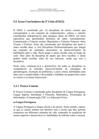 Ministério da Educação e Cultura
Instituto Nacional de Desenvolvimento da Educação (INDE)
5.2 Áreas Curriculares do 2º Ciclo (ESG2)
O ESG2 é constituído por: (i) disciplinas de tronco comum que
correspondem a um conjunto de conhecimentos, valores e atitudes
considerados indispensáveis para qualquer aluno do ESG2; (ii) áreas
específicas que aprofundam domínios do saber, nomeadamente:
Comunicação e Ciências sociais; Matemática e Ciências Naturais; Artes
Visuais e Cénicas. Estas são constituídas por disciplinas das quais o
aluno escolhe duas, e; (iii) Disciplinas Profissionalizantes que integra
um conjunto de conteúdos necessários ao desenvolvimento de
habilidades para a vida. Neste grupo o aluno escolhe uma ao longo do
ciclo. Para além da disciplina de opção que deve escolher, o aluno
poderá ainda escolher outra do seu interesse, sendo que esta é
facultativa.
Neste ciclo, continuar-se-á a desenvolver em todas as disciplinas as
competências já referidas desenvolvimento de estratégias de
aprendizagem, resolução de problemas, o juízo crítico, habilidades para
lidar com a complexidade e diversidade e trabalhar em grupo) bem como
os valores e os temas transversais.
5.2.1 Tronco Comum
O Tronco Comum é constituído pelas disciplinas de Língua Portuguesa,
Língua Inglesa, Introdução à Filosofia, Matemática, Tecnologias de
Informação e Comunicação (TIC´s) e Educação Física.
a) Língua Portuguesa
A Língua Portuguesa é língua oficial e de ensino. Neste sentido, espera-
se que os alunos tenham um domínio oral e escrito que lhes permita
comunicar em diferentes situações da vida, responder às exigências do
ensino superior e desenvolver as habilidades de reflexão sobre a mesma.
51
 
