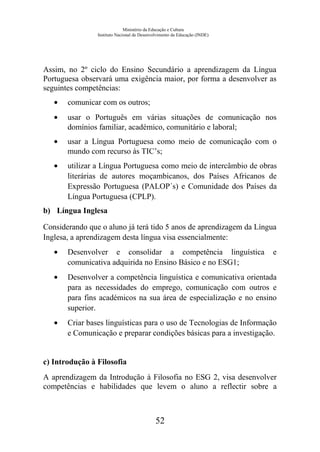 Ministério da Educação e Cultura
Instituto Nacional de Desenvolvimento da Educação (INDE)
Assim, no 2º ciclo do Ensino Secundário a aprendizagem da Língua
Portuguesa observará uma exigência maior, por forma a desenvolver as
seguintes competências:
• comunicar com os outros;
• usar o Português em várias situações de comunicação nos
domínios familiar, académico, comunitário e laboral;
• usar a Língua Portuguesa como meio de comunicação com o
mundo com recurso às TIC’s;
• utilizar a Língua Portuguesa como meio de intercâmbio de obras
literárias de autores moçambicanos, dos Países Africanos de
Expressão Portuguesa (PALOP´s) e Comunidade dos Países da
Língua Portuguesa (CPLP).
b) Língua Inglesa
Considerando que o aluno já terá tido 5 anos de aprendizagem da Língua
Inglesa, a aprendizagem desta língua visa essencialmente:
• Desenvolver e consolidar a competência linguística e
comunicativa adquirida no Ensino Básico e no ESG1;
• Desenvolver a competência linguística e comunicativa orientada
para as necessidades do emprego, comunicação com outros e
para fins académicos na sua área de especialização e no ensino
superior.
• Criar bases linguísticas para o uso de Tecnologias de Informação
e Comunicação e preparar condições básicas para a investigação.
c) Introdução à Filosofia
A aprendizagem da Introdução à Filosofia no ESG 2, visa desenvolver
competências e habilidades que levem o aluno a reflectir sobre a
52
 