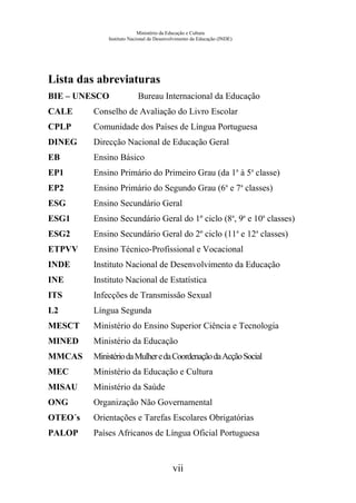Ministério da Educação e Cultura
Instituto Nacional de Desenvolvimento da Educação (INDE)
Lista das abreviaturas
BIE – UNESCO Bureau Internacional da Educação
CALE Conselho de Avaliação do Livro Escolar
CPLP Comunidade dos Países de Língua Portuguesa
DINEG Direcção Nacional de Educação Geral
EB Ensino Básico
EP1 Ensino Primário do Primeiro Grau (da 1a
à 5a
classe)
EP2 Ensino Primário do Segundo Grau (6a
e 7a
classes)
ESG Ensino Secundário Geral
ESG1 Ensino Secundário Geral do 1º ciclo (8a
, 9a
e 10a
classes)
ESG2 Ensino Secundário Geral do 2º ciclo (11a
e 12a
classes)
ETPVV Ensino Técnico-Profissional e Vocacional
INDE Instituto Nacional de Desenvolvimento da Educação
INE Instituto Nacional de Estatística
ITS Infecções de Transmissão Sexual
L2 Língua Segunda
MESCT Ministério do Ensino Superior Ciência e Tecnologia
MINED Ministério da Educação
MMCAS MinistériodaMulheredaCoordenaçãodaAcçãoSocial
MEC Ministério da Educação e Cultura
MISAU Ministério da Saúde
ONG Organização Não Governamental
OTEO´s Orientações e Tarefas Escolares Obrigatórias
PALOP Países Africanos de Língua Oficial Portuguesa
vii
 
