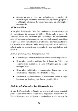 Ministério da Educação e Cultura
Instituto Nacional de Desenvolvimento da Educação (INDE)
• desenvolver um conjunto de conhecimentos e técnicas de
sistematização, tratamento de informação, aplicações, pesquisa e
a utilização interactiva das novas tecnologias de informação e
comunicação.
f) Educação Física
A disciplina de Educação Física dará continuidade ao desenvolvimento
de competências já iniciadas no ESG 1. Neste ciclo, o ensino da
Educação Física está orientado para valorização de conhecimentos
relativos à construção da auto-estima e da identidade pessoal, ao cuidado
do corpo, ao aprimoramento motor, à valorização dos vínculos afectivos
e a negociação de atitudes e todas as implicações relativas à saúde da
colectividade, na perspectiva da promoção de uma qualidade de vida
saudável.
Assim, a aprendizagem da Educação Física visa:
• Contribuir para o desenvolvimento das habilidades ocupacionais;
• Desenvolver atitudes positivas face à Educação Física e ao
desporto como carreira que o aluno pode prosseguir ou exercer
como profissão;
• Desenvolver habilidades e competências físicas para o seu
envolvimento e benefício em actividades sociais,
• Desenvolver o conhecimento e entendimento sobre o corpo
humano e seu funcionamento face ao exercício físico.
5.2.2 Área de Comunicação e Ciências Sociais
A área de Comunicação e Ciências sociais, neste ciclo, está orientada
para o desenvolvimento de competências linguística e comunicativa nas
línguas francesa e moçambicanas e aprofunda os conhecimentos das
54
 