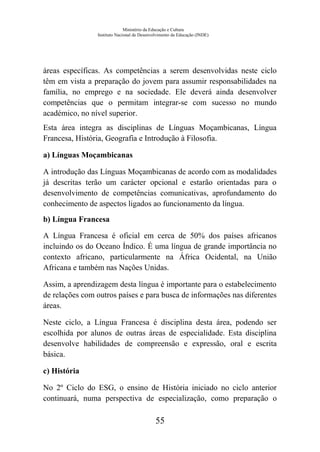 Ministério da Educação e Cultura
Instituto Nacional de Desenvolvimento da Educação (INDE)
áreas específicas. As competências a serem desenvolvidas neste ciclo
têm em vista a preparação do jovem para assumir responsabilidades na
família, no emprego e na sociedade. Ele deverá ainda desenvolver
competências que o permitam integrar-se com sucesso no mundo
académico, no nível superior.
Esta área integra as disciplinas de Línguas Moçambicanas, Língua
Francesa, História, Geografia e Introdução à Filosofia.
a) Línguas Moçambicanas
A introdução das Línguas Moçambicanas de acordo com as modalidades
já descritas terão um carácter opcional e estarão orientadas para o
desenvolvimento de competências comunicativas, aprofundamento do
conhecimento de aspectos ligados ao funcionamento da língua.
b) Língua Francesa
A Língua Francesa é oficial em cerca de 50% dos países africanos
incluindo os do Oceano Índico. É uma língua de grande importância no
contexto africano, particularmente na África Ocidental, na União
Africana e também nas Nações Unidas.
Assim, a aprendizagem desta língua é importante para o estabelecimento
de relações com outros países e para busca de informações nas diferentes
áreas.
Neste ciclo, a Língua Francesa é disciplina desta área, podendo ser
escolhida por alunos de outras áreas de especialidade. Esta disciplina
desenvolve habilidades de compreensão e expressão, oral e escrita
básica.
c) História
No 2º Ciclo do ESG, o ensino de História iniciado no ciclo anterior
continuará, numa perspectiva de especialização, como preparação o
55
 